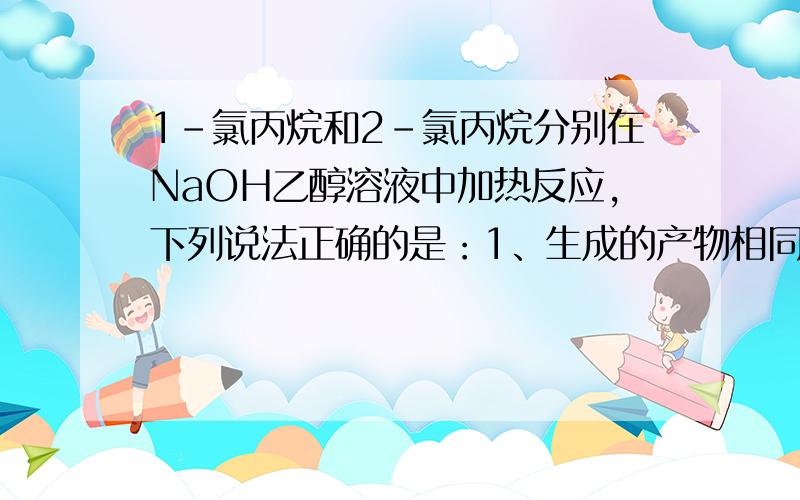 1-氯丙烷和2-氯丙烷分别在NaOH乙醇溶液中加热反应,下列说法正确的是：1、生成的产物相同；2、生成的产物不同；3、C－H键断裂的位置相同；4、C－H键断裂的位置不相同为什么?