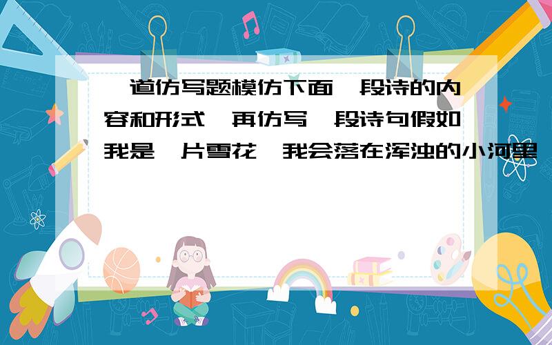 一道仿写题模仿下面一段诗的内容和形式,再仿写一段诗句假如我是一片雪花,我会落在浑浊的小河里,让她清澈见底,然后,我和鱼儿一起嬉戏.