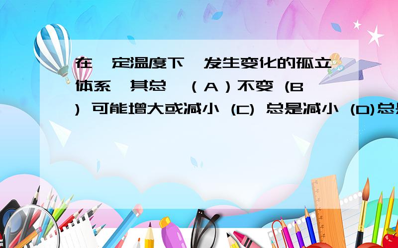 在一定温度下,发生变化的孤立体系,其总熵（A）不变 (B) 可能增大或减小 (C) 总是减小 (D)总是增大