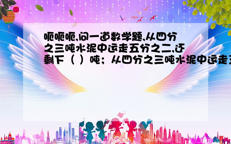 呃呃呃,问一道数学题,从四分之三吨水泥中运走五分之二,还剩下（ ）吨；从四分之三吨水泥中运走五分之二吨,还剩下（ )吨.