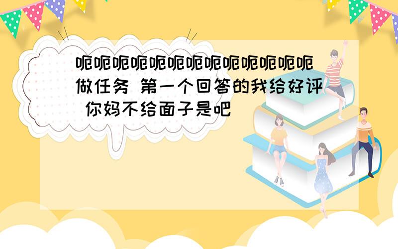 呃呃呃呃呃呃呃呃呃呃呃呃呃 做任务 第一个回答的我给好评 你妈不给面子是吧