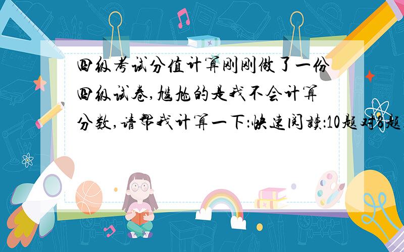 四级考试分值计算刚刚做了一份四级试卷,尴尬的是我不会计算分数,请帮我计算一下：快速阅读：10题对8题选词填空：10题对6题深度阅读：10题对.4题完形填空：20题对13题翻译：5题对三题（