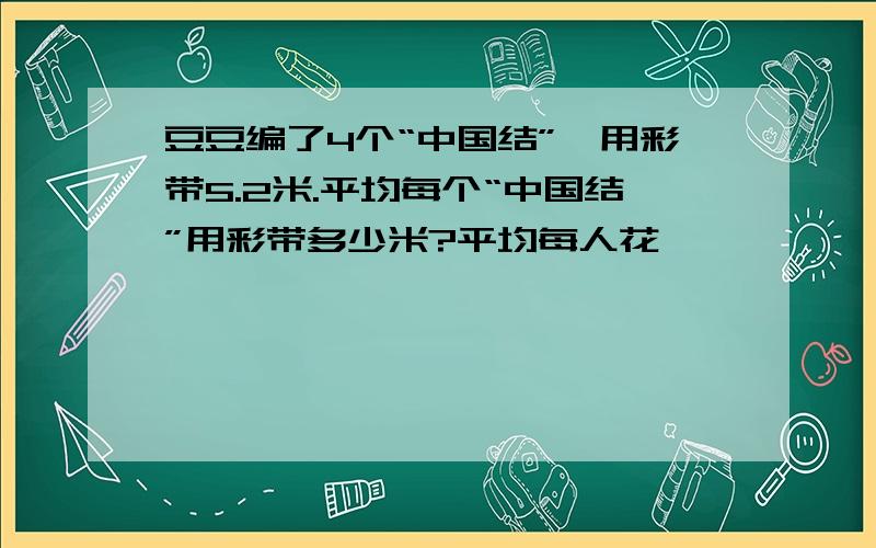 豆豆编了4个“中国结”,用彩带5.2米.平均每个“中国结”用彩带多少米?平均每人花