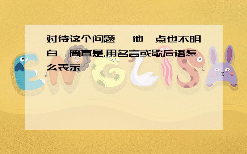 对待这个问题 ,他一点也不明白,简直是.用名言或歇后语怎么表示