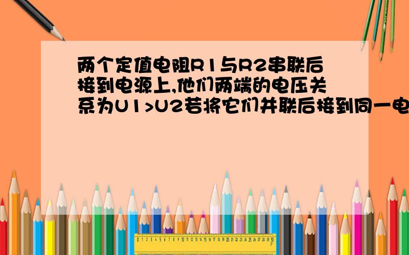 两个定值电阻R1与R2串联后接到电源上,他们两端的电压关系为U1>U2若将它们并联后接到同一电源上则通过的电流关系为