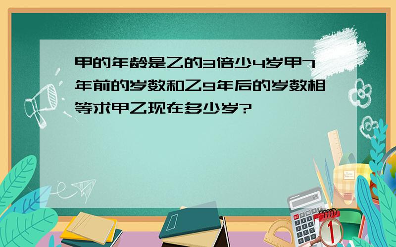 甲的年龄是乙的3倍少4岁甲7年前的岁数和乙9年后的岁数相等求甲乙现在多少岁?