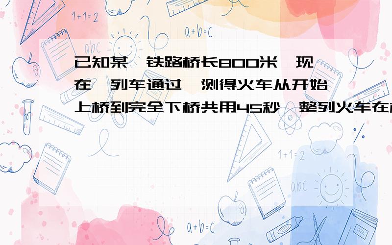 已知某一铁路桥长800米,现在一列车通过,测得火车从开始上桥到完全下桥共用45秒,整列火车在桥上的时间是35秒,求火车的长度和速度