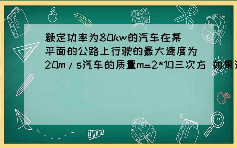 额定功率为80kw的汽车在某平面的公路上行驶的最大速度为20m/s汽车的质量m=2*10三次方 如果汽车从静止开始做匀加速直线运动.加速度为2m/s运动中阻力不变?1.《汽车所受的恒定阻力多大》《公