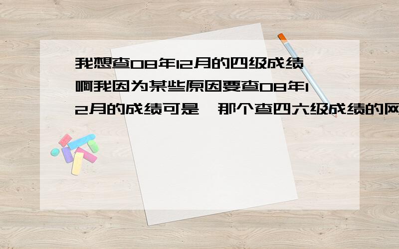 我想查08年12月的四级成绩啊我因为某些原因要查08年12月的成绩可是,那个查四六级成绩的网查不了,610160082101127 这是我的准考证号