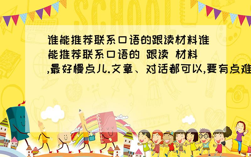 谁能推荐联系口语的跟读材料谁能推荐联系口语的 跟读 材料,最好慢点儿.文章、对话都可以,要有点难度的.配套CD.要做跟读模仿练习的啊