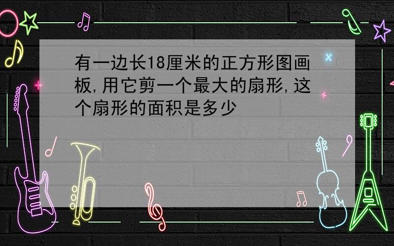 有一边长18厘米的正方形图画板,用它剪一个最大的扇形,这个扇形的面积是多少