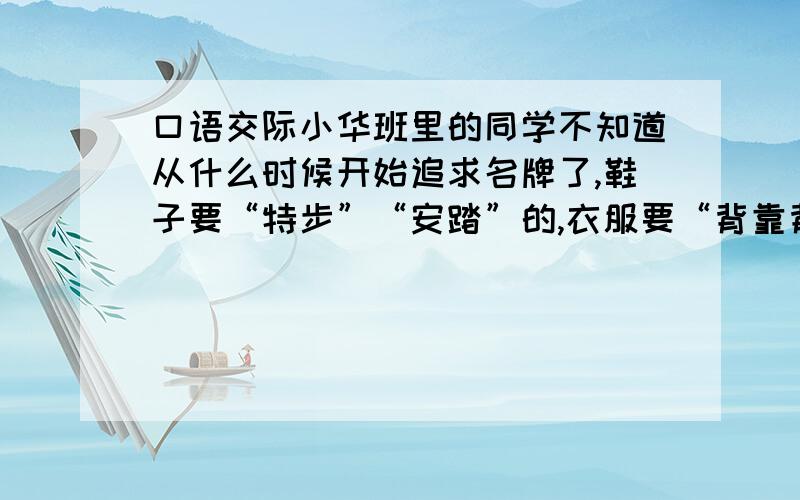 口语交际小华班里的同学不知道从什么时候开始追求名牌了,鞋子要“特步”“安踏”的,衣服要“背靠背”“阿迪达斯”的,就连买个书包都要讲牌子.如果你是小华,你对这种现象持什么态度