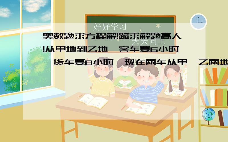 奥数题求方程解!跪求解题高人!从甲地到乙地,客车要6小时,货车要8小时,现在两车从甲、乙两地同时相向而行,在距离中点20千米处相遇,甲乙两地相距多少千米?