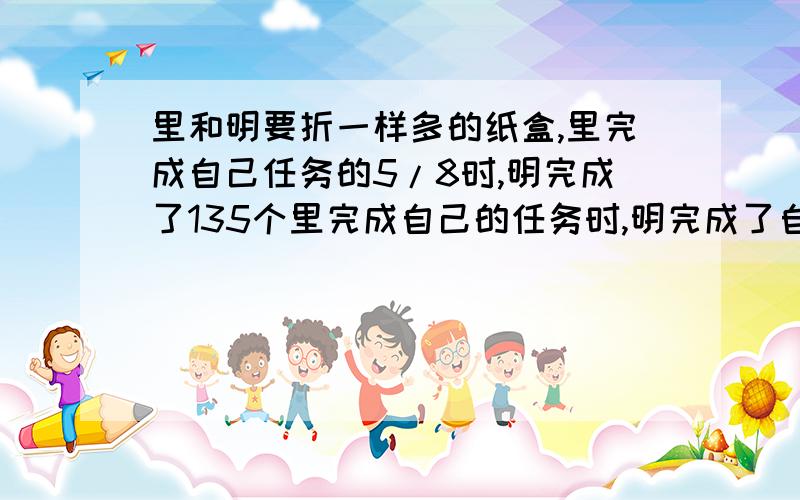 里和明要折一样多的纸盒,里完成自己任务的5/8时,明完成了135个里完成自己的任务时,明完成了自己任务的8/9,明要折多少个?（他们的速度不变） 一批零件,甲乙2人合作12天完成.他们合作若干