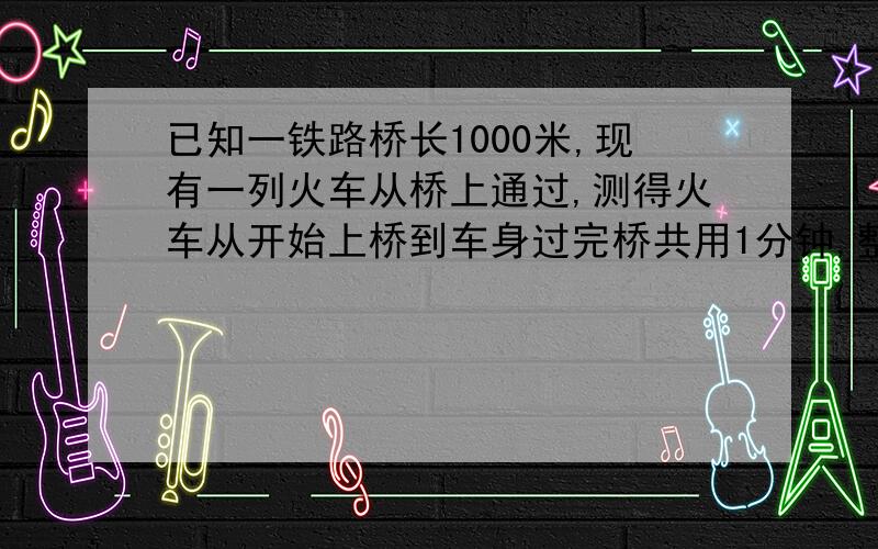 已知一铁路桥长1000米,现有一列火车从桥上通过,测得火车从开始上桥到车身过完桥共用1分钟,整列火车完全在桥上的时间为40秒,求火车的速度及火车的长度?