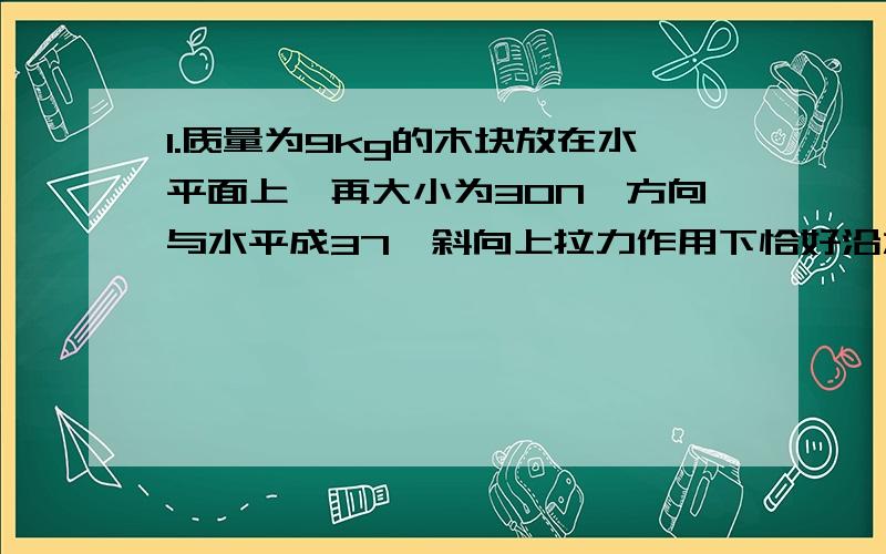 1.质量为9kg的木块放在水平面上,再大小为30N,方向与水平成37°斜向上拉力作用下恰好沿水平地面匀速滑动.若改用水平拉力,使该木块在水平地面上仍匀速滑动,水平拉力应为多大?（取sin37°=0.6 c