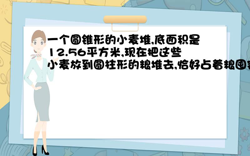 一个圆锥形的小麦堆,底面积是12.56平方米,现在把这些小麦放到圆柱形的粮堆去,恰好占着粮囤容积的百分之八十.已知粮囤底面的面积是3.14平方米,求这个粮囤的高?