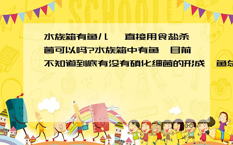 水族箱有鱼儿 ,直接用食盐杀菌可以吗?水族箱中有鱼,目前不知道到底有没有硝化细菌的形成,鱼总会有死的,或者感觉有病变的,开缸4天才放的鱼,所以想直接放食盐,不知道对鱼本身有没有伤害