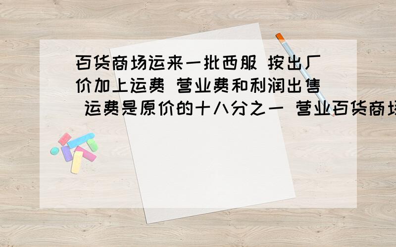 百货商场运来一批西服 按出厂价加上运费 营业费和利润出售 运费是原价的十八分之一 营业百货商场运来一批西服 按出厂价加上运费 营业费和利润出售 运费是原价的十八分之一 营业费和