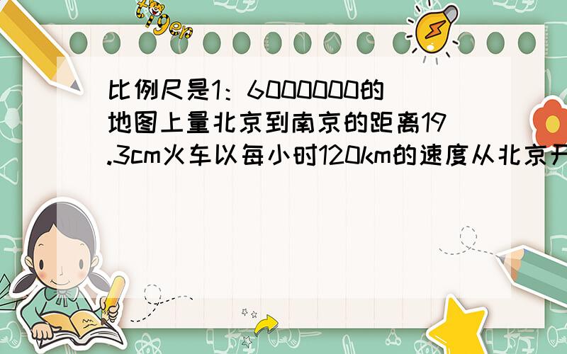 比例尺是1：6000000的地图上量北京到南京的距离19.3cm火车以每小时120km的速度从北京开往南京需要多少小时速求