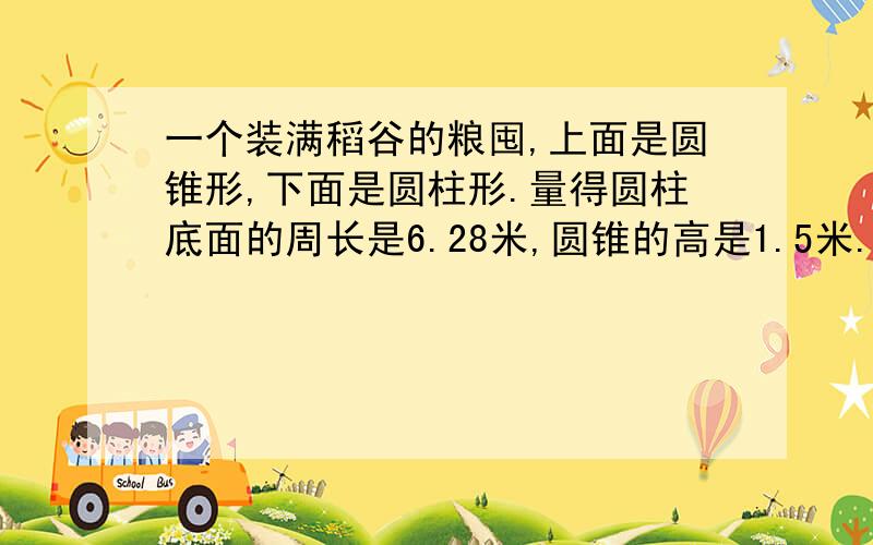 一个装满稻谷的粮囤,上面是圆锥形,下面是圆柱形.量得圆柱底面的周长是6.28米,圆锥的高是1.5米.这个粮囤能装稻谷多少立方米?如果每立方米稻谷重500千克,这个粮囤能装稻谷多少千克?