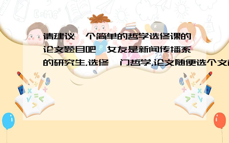 请建议一个简单的哲学选修课的论文题目吧,女友是新闻传播系的研究生，选修一门哲学，论文随便选个文献，争对里面的某个论点进行阐述，发表自己的观点。她叫我帮她写啊，但是真不知