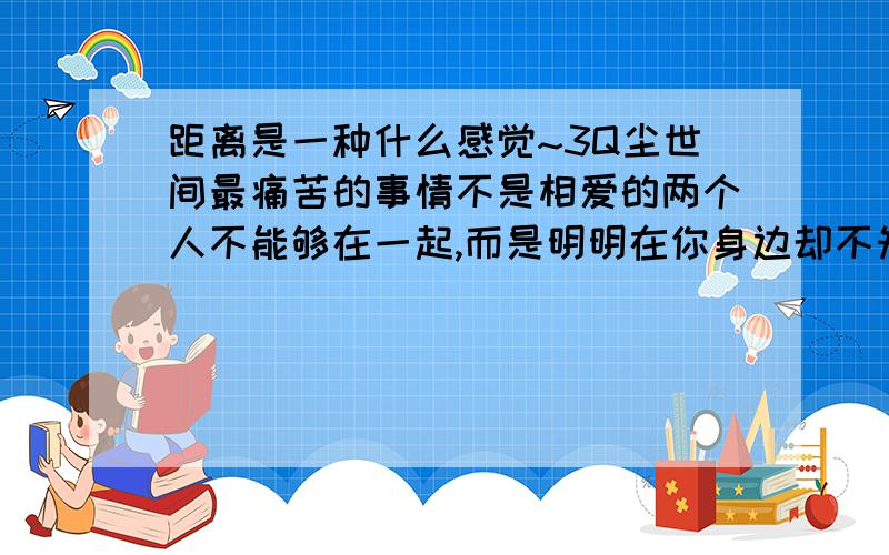 距离是一种什么感觉~3Q尘世间最痛苦的事情不是相爱的两个人不能够在一起,而是明明在你身边却不知道我爱你~距离产生的是美吗~距离近又很好吗~TELL ME WHY~