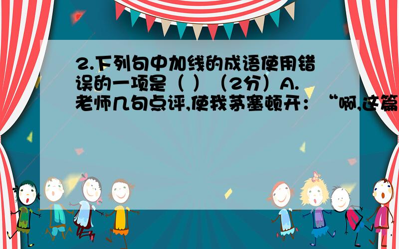 2.下列句中加线的成语使用错误的一项是（ ）（2分）A.老师几句点评,使我茅塞顿开：“啊,这篇文章原来还有这么深刻的内涵.”B.同学们经常向老师请教,这种不耻下问的精神值得提倡.C.我军