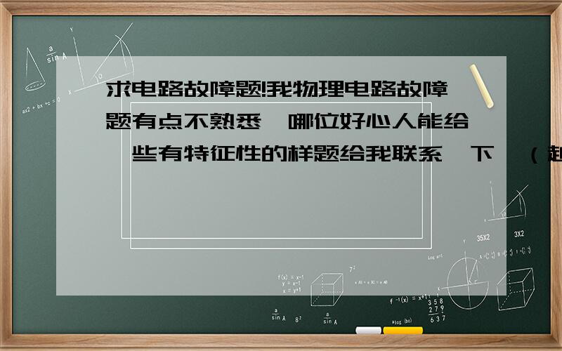 求电路故障题!我物理电路故障题有点不熟悉,哪位好心人能给一些有特征性的样题给我联系一下,（越多越好,要电路图的）