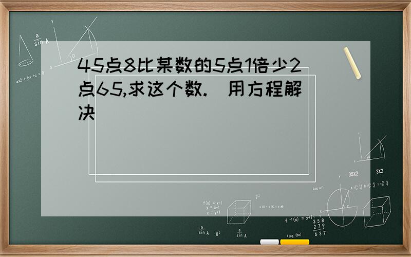 45点8比某数的5点1倍少2点65,求这个数.(用方程解决)