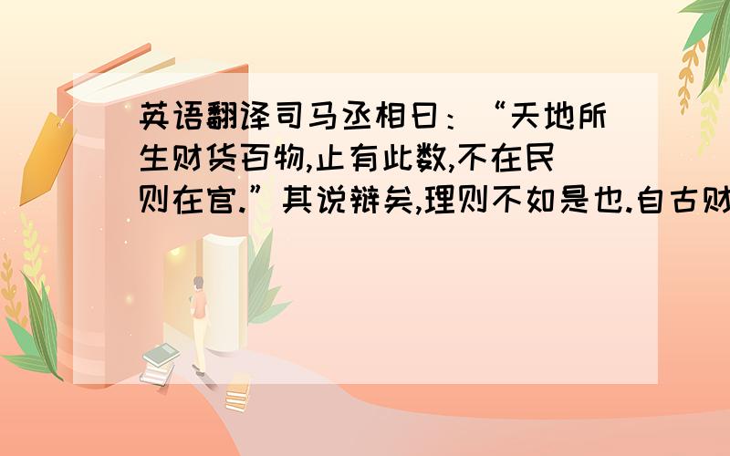 英语翻译司马丞相曰：“天地所生财货百物,止有此数,不在民则在官.”其说辩矣,理则不如是也.自古财货不在民又不在官者,何可胜数?或在权臣.或在贵戚近习,或在强藩大将,或在兼并,或在老