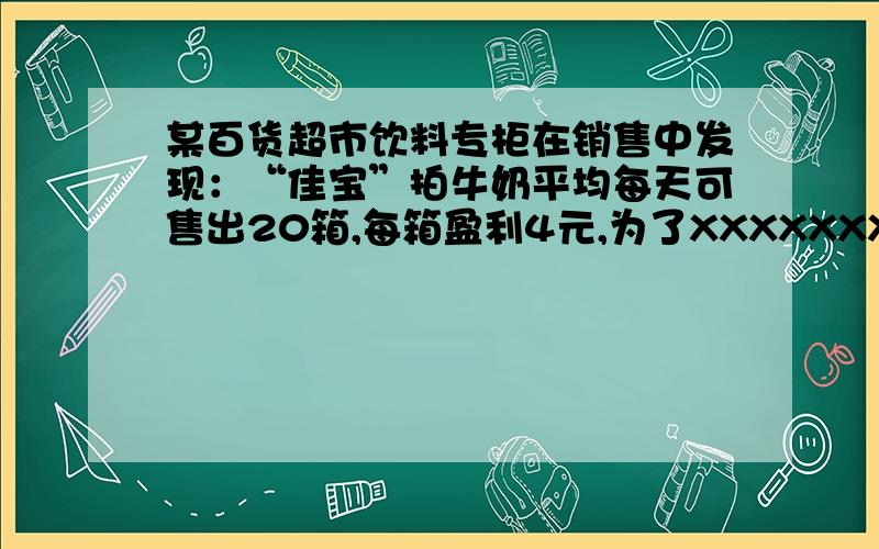 某百货超市饮料专柜在销售中发现：“佳宝”拍牛奶平均每天可售出20箱,每箱盈利4元,为了XXXXXXX,商场决定降价,扩大销售量,增加盈利,减少库存,若果每箱降价0.4元,那么平均每天就可多售出8箱