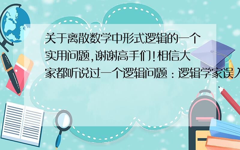 关于离散数学中形式逻辑的一个实用问题,谢谢高手们!相信大家都听说过一个逻辑问题：逻辑学家误入部落,酋长告诉他,现在设置了两个门.一个生门一个死门.分别由两个人守着,一个只讲真话