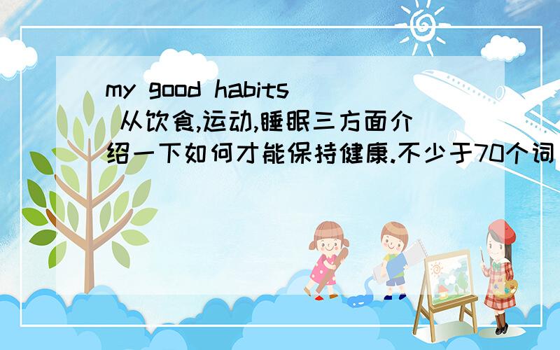 my good habits 从饮食,运动,睡眠三方面介绍一下如何才能保持健康.不少于70个词