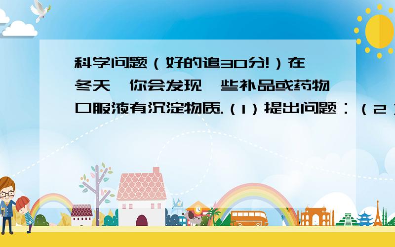 科学问题（好的追30分!）在冬天,你会发现一些补品或药物口服液有沉淀物质.（1）提出问题：（2）进行假设：（3）设计试验方案：（4）收集证据,检验假设,得出结论：