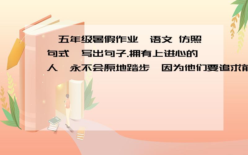 【五年级暑假作业】语文 仿照句式,写出句子.拥有上进心的人,永不会原地踏步,因为他们要追求前路的无限风光；拥有上进心的人,____________________________________________；拥有上进心的人,永不会