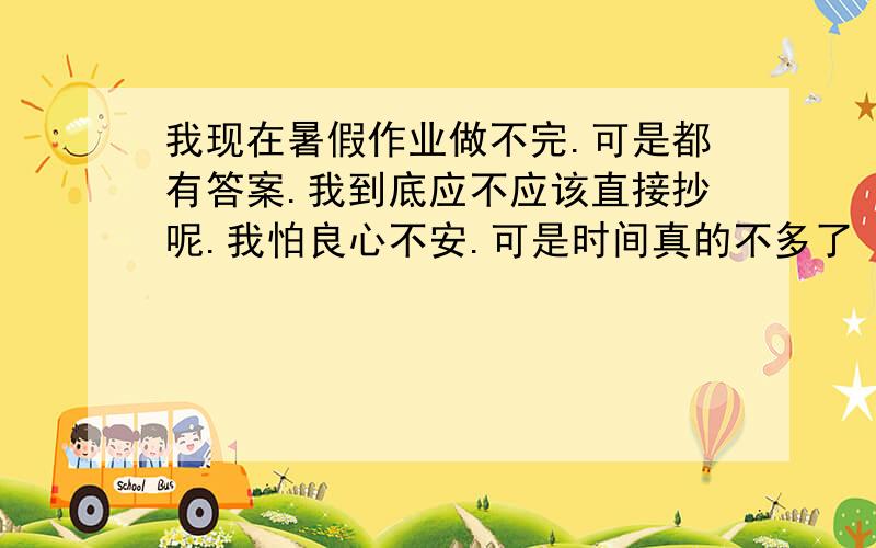 我现在暑假作业做不完.可是都有答案.我到底应不应该直接抄呢.我怕良心不安.可是时间真的不多了