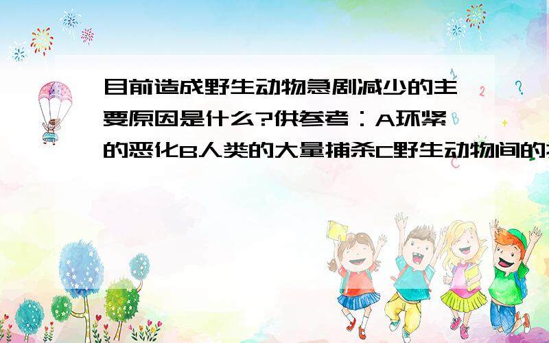 目前造成野生动物急剧减少的主要原因是什么?供参考：A环紧的恶化B人类的大量捕杀C野生动物间的捕食说出简要原因