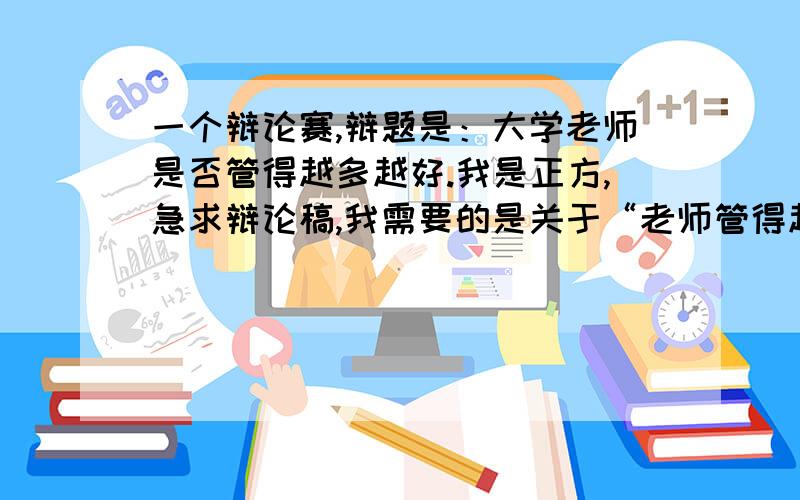 一个辩论赛,辩题是：大学老师是否管得越多越好.我是正方,急求辩论稿,我需要的是关于“老师管得越多越好”这一方的观点,