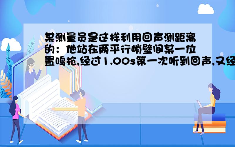 某测量员是这样利用回声测距离的：他站在两平行峭壁间某一位置鸣枪,经过1.00s第一次听到回声,又经过0.50s再次听到回声,已知声速为340m/s,则两峭壁间的距离为多少.