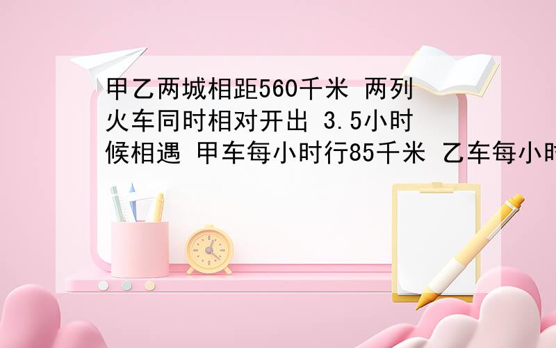 甲乙两城相距560千米 两列火车同时相对开出 3.5小时候相遇 甲车每小时行85千米 乙车每小时行多少千米?用方程 解方程全过程写清楚