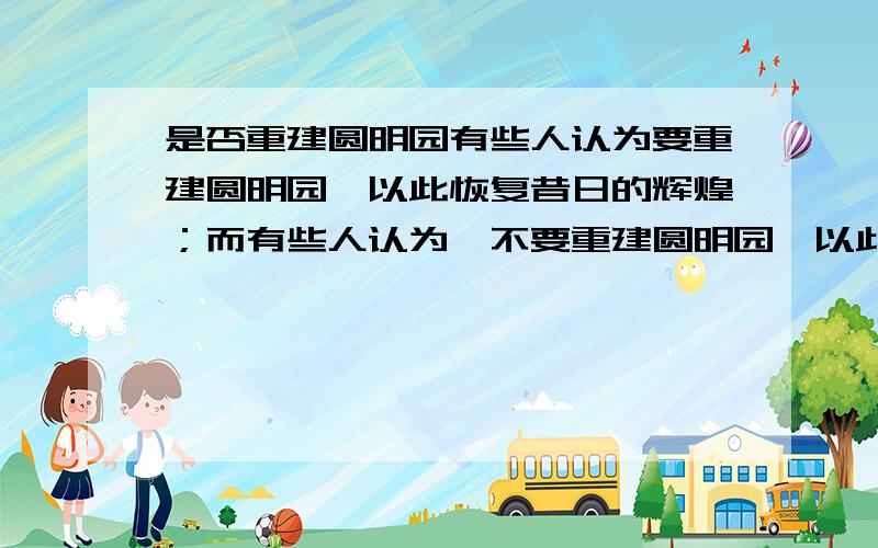 是否重建圆明园有些人认为要重建圆明园,以此恢复昔日的辉煌；而有些人认为,不要重建圆明园,以此来教育后代,不忘国耻.说说你的看法,理由充分,没有对错,谁理由充分谁最佳.悬赏分不多,但