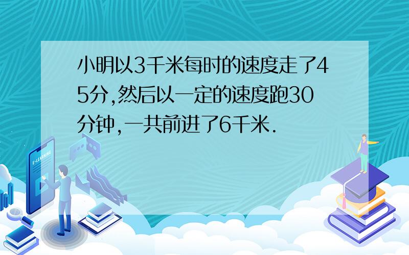 小明以3千米每时的速度走了45分,然后以一定的速度跑30分钟,一共前进了6千米.