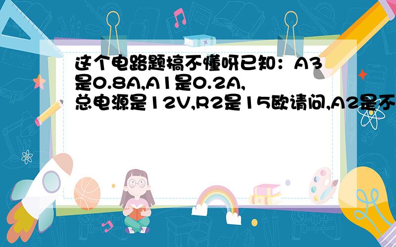 这个电路题搞不懂呀已知：A3是0.8A,A1是0.2A,总电源是12V,R2是15欧请问,A2是不是0.6A,如果是那V2是0.6乘15就是9V是吗,根据并联电路,V1=V2=V总,那岂不是自相矛盾吗,