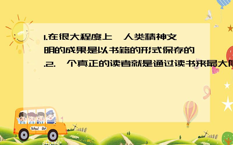 1.在很大程度上,人类精神文明的成果是以书籍的形式保存的.2.一个真正的读者就是通过读书来最大限度的享用这些成果的过程.3.而一个人能否成为一个真正的读者,关键在于他在青少年时期养