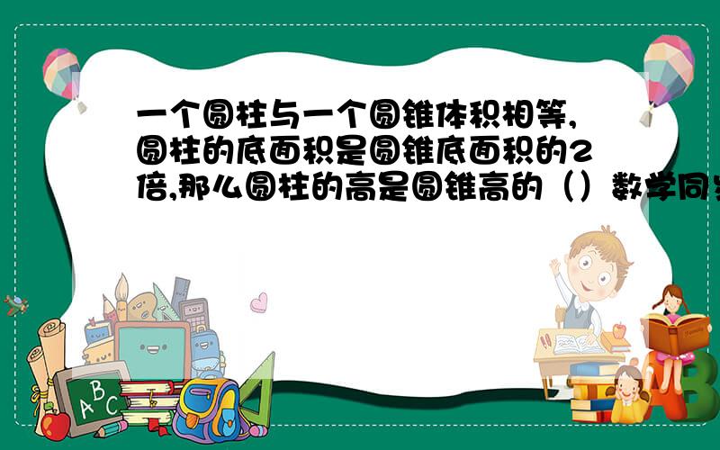 一个圆柱与一个圆锥体积相等,圆柱的底面积是圆锥底面积的2倍,那么圆柱的高是圆锥高的（）数学同步上的