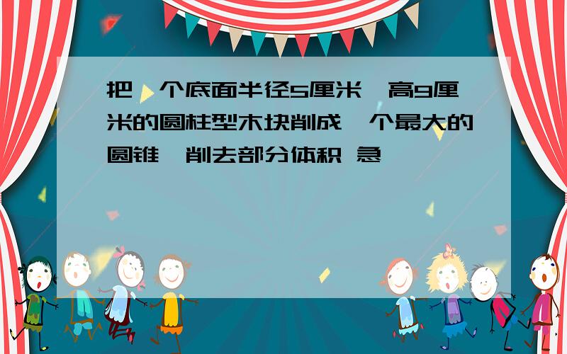 把一个底面半径5厘米、高9厘米的圆柱型木块削成一个最大的圆锥,削去部分体积 急