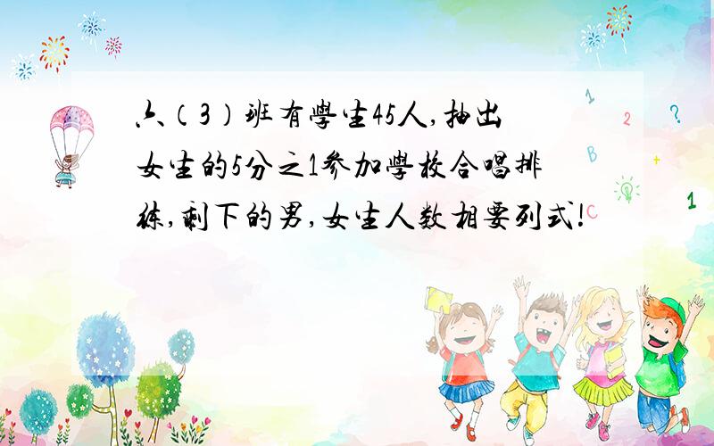 六（3）班有学生45人,抽出女生的5分之1参加学校合唱排练,剩下的男,女生人数相要列式!