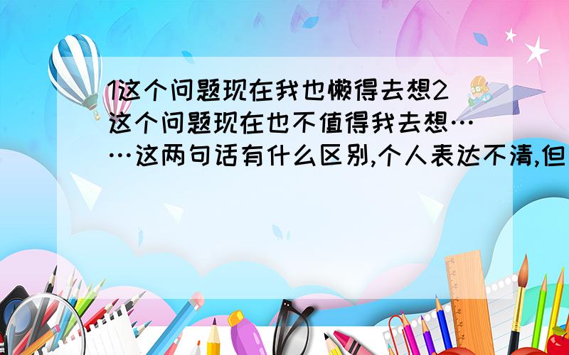 1这个问题现在我也懒得去想2这个问题现在也不值得我去想……这两句话有什么区别,个人表达不清,但又感觉没区别