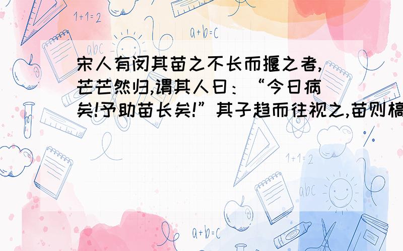 宋人有闵其苗之不长而揠之者,芒芒然归,谓其人曰：“今日病矣!予助苗长矣!”其子趋而往视之,苗则槁矣.天下之不助苗长者寡矣.以为无益而舍之者,不耘苗者也；助之长者,揠苗者也.非徒无益